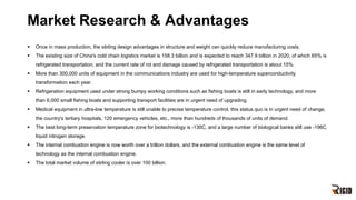 Market Research & Advantages
§ Once in mass production, the stirling design advantages in structure and weight can quickly reduce manufacturing costs.
§ The existing size of China's cold chain logistics market is 158.3 billion and is expected to reach 347.9 billion in 2020, of which 65% is
refrigerated transportation, and the current rate of rot and damage caused by refrigerated transportation is about 15%.
§ More than 300,000 units of equipment in the communications industry are used for high-temperature superconductivity
transformation each year.
§ Refrigeration equipment used under strong bumpy working conditions such as fishing boats is still in early technology, and more
than 6,000 small fishing boats and supporting transport facilities are in urgent need of upgrading.
§ Medical equipment in ultra-low temperature is still unable to precise temperature control, this status quo is in urgent need of change,
the country's tertiary hospitals, 120 emergency vehicles, etc., more than hundreds of thousands of units of demand.
§ The best long-term preservation temperature zone for biotechnology is -130C, and a large number of biological banks still use -196C
liquid nitrogen storage.
§ The internal combustion engine is now worth over a trillion dollars, and the external combustion engine is the same level of
technology as the internal combustion engine.
§ The total market volume of stirling cooler is over 100 billion.
 