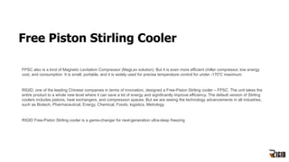 Free Piston Stirling Cooler
FPSC also is a kind of Magnetic Levitation Compressor (MagLev solution). But it is even more efficient chiller compressor, low energy
cost, and consumption. It is small, portable, and it is widely used for precise temperature control for under -170℃ maximum.
RIGID, one of the leading Chinese companies in terms of innovation, designed a Free-Piston Stirling cooler – FPSC. The unit takes the
entire product to a whole new level where it can save a lot of energy and significantly improve efficiency. The default version of Stirling
coolers includes pistons, heat exchangers, and compression spaces. But we are seeing the technology advancements in all industries,
such as Biotech, Pharmaceutical, Energy, Chemical, Foods, logistics, Metrology.
RIGID Free-Piston Stirling cooler is a game-changer for next-generation ultra-deep freezing
 