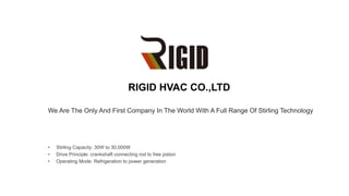 We Are The Only And First Company In The World With A Full Range Of Stirling Technology
RIGID HVAC CO.,LTD
• Stirling Capacity: 30W to 30,000W
• Drive Principle: crankshaft connecting rod to free piston
• Operating Mode: Refrigeration to power generation
 