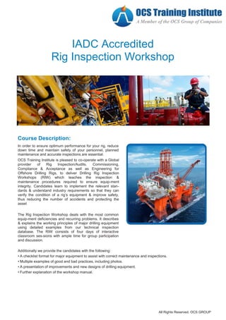 IADC Accredited
Rig Inspection Workshop
Course Description:
In order to ensure optimum performance for your rig, reduce
down time and maintain safety of your personnel, planned
maintenance and accurate inspections are essential.
OCS Training Institute is pleased to co-operate with a Global
provider of Rig Inspection/Audits, Commissioning,
Compliance & Acceptance as well as Engineering for
Offshore Drilling Rigs, to deliver Drilling Rig Inspection
Workshops (RIW) which teaches the inspection &
maintenance procedures required to ensure equip-ment
integrity. Candidates learn to implement the relevant stan-
dards & understand industry requirements so that they can
verify the condition of a rig’s equipment & improve safety,
thus reducing the number of accidents and protecting the
asset
The Rig Inspection Workshop deals with the most common
equip-ment deficiencies and recurring problems. It describes
& explains the working principles of major drilling equipment
using detailed examples from our technical inspection
database. The RIW consists of four days of interactive
classroom ses-sions with ample time for group participation
and discussion.
Additionally we provide the candidates with the following:
• A checklist format for major equipment to assist with correct maintenance and inspections.
• Multiple examples of good and bad practices, including photos.
• A presentation of improvements and new designs of drilling equipment.
• Further explanation of the workshop manual.
All Rights Reserved. OCS GROUP
 