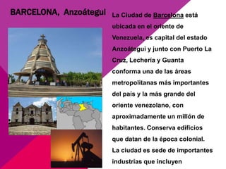 BARCELONA, Anzoátegui   La Ciudad de Barcelona está
                        ubicada en el oriente de
                        Venezuela, es capital del estado
                        Anzoátegui y junto con Puerto La
                        Cruz, Lechería y Guanta
                        conforma una de las áreas
                        metropolitanas más importantes
                        del país y la más grande del
                        oriente venezolano, con
                        aproximadamente un millón de
                        habitantes. Conserva edificios
                        que datan de la época colonial.
                        La ciudad es sede de importantes
                        industrias que incluyen
 