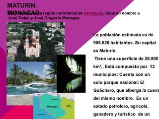 MATURIN.
MONAGASla región nororiental de Venezuela. Debe su nombre a
Está situado en
José Tadeo y José Gregorio Monagas.



                                      La población estimada es de
                                      908.626 habitantes. Su capital
                                      es Maturín.
                                      Tiene una superficie de 28.900
                                      km²,. Está compuesto por 13
                                      municipios: Cuenta con un
                                      solo parque nacional: El
                                      Guácharo, que alberga la cueva
                                      del mismo nombre. Es un
                                      estado petrolero, agrícola,
                                      ganadero y turístico de un
 