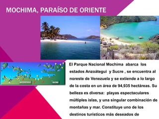 MOCHIMA, PARAÍSO DE ORIENTE




                El Parque Nacional Mochima abarca los
                 estados Anzoátegui y Sucre , se encuentra al
                 noreste de Venezuela y se extiende a lo largo
                 de la costa en un área de 94,935 hectáreas. Su
                 belleza es diversa: playas espectaculares
                 múltiples islas, y una singular combinación de
                 montañas y mar. Constituye uno de los
                 destinos turísticos más deseados de
 