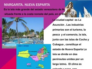 MARGARITA. NUEVA ESPARTA
Es la isla más grande del estado venezolano de Nueva Esparta ,
situada frente a la costa noreste del país, en el Mar Caribe .

                                         La ciudad capital es La
                                         Asunción . Las industrias
                                         primarias son el turismo, la
                                         pesca y el comercio, la isla,
                                         junto con las islas de Coche y
                                         Cubagua , constituye el
                                         estado de Nueva Esparta La
                                         isla se divide en dos
                                         penínsulas unidas por un
                                         largo istmo. El clima es
 