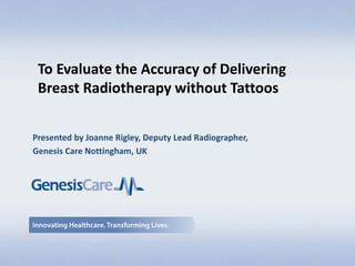 Presented by Joanne Rigley, Deputy Lead Radiographer,
Genesis Care Nottingham, UK
To Evaluate the Accuracy of Delivering
Breast Radiotherapy without Tattoos
 