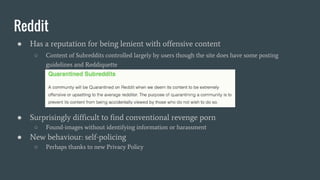 Reddit
● Has a reputation for being lenient with offensive content
○ Content of Subreddits controlled largely by users though the site does have some posting
guidelines and Reddiquette
● Surprisingly difficult to find conventional revenge porn
○ Found-images without identifying information or harassment
● New behaviour: self-policing
○ Perhaps thanks to new Privacy Policy
 