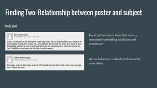 Finding Two: Relationship between poster and subject
Expected behaviour from literature: a
community providing validation and
acceptance
Actual behaviour: ridicule and shame by
association
MyEx.com
 