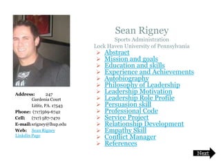 Sean Rigney
                                        Sports Administration
                                 Lock Haven University of Pennsylvania
                                   Abstract
                                   Mission and goals
                                   Education and skills
                                   Experience and Achievements
                                   Autobiography
                                   Philosophy of Leadership
     Address:         247          Leadership Motivation
             Gardenia Court        Leadership Role Profile
             Lititz, PA. 17543     Persuasion skill
     Phone: (717)569-6742          Professional Code
     Cell:   (717) 587-7470        Service Project
     E-mail:srigney@lhup.edu       Relationship Development
     Web: Sean Rigney              Empathy Skill
     Linkdin Page                  Conflict Manager
                                   References

3/21/2008
 