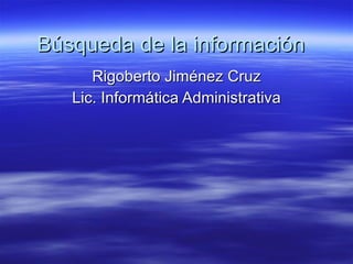 Búsqueda de la información Rigoberto Jiménez Cruz Lic. Informática Administrativa 