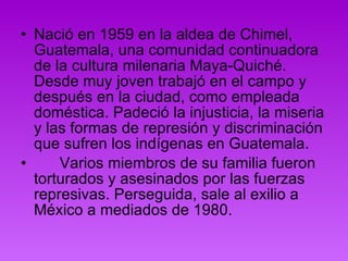 Nació en 1959 en la aldea de Chimel, Guatemala, una comunidad continuadora de la cultura milenaria Maya-Quiché. Desde muy joven trabajó en el campo y después en la ciudad, como empleada doméstica. Padeció la injusticia, la miseria y las formas de represión y discriminación que sufren los indígenas en Guatemala.        Varios miembros de su familia fueron torturados y asesinados por las fuerzas represivas. Perseguida, sale al exilio a México a mediados de 1980.  
