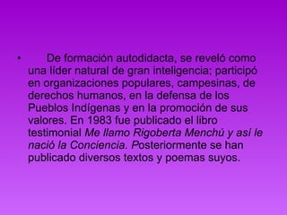        De formación autodidacta, se reveló como una líder natural de gran inteligencia; participó en organizaciones populares, campesinas, de derechos humanos, en la defensa de los Pueblos Indígenas y en la promoción de sus valores. En 1983 fue publicado el libro testimonial  Me llamo Rigoberta Menchú y así le nació la Conciencia. P osteriormente se han publicado diversos textos y poemas suyos.  