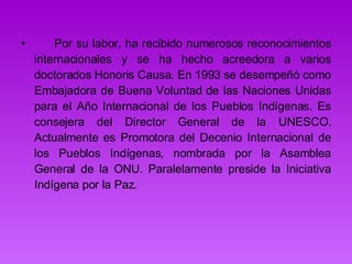        Por su labor, ha recibido numerosos reconocimientos internacionales y se ha hecho acreedora a varios doctorados Honoris Causa. En 1993 se desempeñó como Embajadora de Buena Voluntad de las Naciones Unidas para el Año Internacional de los Pueblos Indígenas. Es consejera del Director General de la UNESCO. Actualmente es Promotora del Decenio Internacional de los Pueblos Indígenas, nombrada por la Asamblea General de la ONU. Paralelamente preside la Iniciativa Indígena por la Paz.  