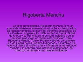 Rigoberta Menchu        La líder guatemalteca, Rigoberta Menchú Tum, es conocida internacionalmente por su lucha en favor de los Derechos Humanos, la paz y los derechos específicos de los Pueblos Indígenas. En 1992 recibió el Premio Nobel de la Paz y se convirtió en la primera indígena y en la persona más joven en recibir esta distinción. Para Rigoberta Menchú Tum el Premio Nobel es un estímulo en las luchas de los Pueblos Indígenas y es también un reconocimiento simbólico a las víctimas de la represión, el racismo y la pobreza en el continente americano, así como un homenaje a las mujeres indígenas.  