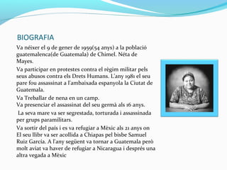BIOGRAFIA
Va néixer el 9 de gener de 1959(54 anys) a la població
guatemalenca(de Guatemala) de Chimel. Néta de
Mayes.
Va participar en protestes contra el règim militar pels
seus abusos contra els Drets Humans. L'any 1981 el seu
pare fou assassinat a l'ambaixada espanyola la Ciutat de
Guatemala.
Va Treballar de nena en un camp.
Va presenciar el assassinat del seu germà als 16 anys.
La seva mare va ser segrestada, torturada i assassinada
per grups paramilitars.
Va sortir del país i es va refugiar a Mèxic als 21 anys on
El seu llibr va ser acollida a Chiapas pel bisbe Samuel
Ruiz García. A l'any següent va tornar a Guatemala però
molt aviat va haver de refugiar a Nicaragua i després una
altra vegada a Mèxic
 