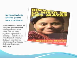 Me llamo Rigoberta
Menchú, y así me
nació la conciencia.
En una comunitat rural on els
seus pares guadien de molt
bona reputació,va fer un
llibre. En el seu llibre,
Rigoberta explica com va
començar a treballar en una
finca de cafè als cinc anys
d'edat, en condicions tan
pèssimes que foren la causa
de la mort de germans i
amics seus.
 