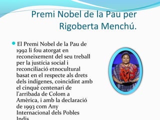 Premi Nobel de la Pau per
Rigoberta Menchú.
El Premi Nobel de la Pau de
1992 li fou atorgat en
reconeixement del seu treball
per la justícia social i
reconciliació etnocultural
basat en el respecte als drets
dels indígenes, coincidint amb
el cinquè centenari de
l'arribada de Colom a
Amèrica, i amb la declaració
de 1993 com Any
Internacional dels Pobles
 