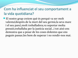 Com ha influenciat el seu comportament a
la vida quotidiana?
El nostre grup creiem què és perquè va ser molt
valenta(desprès de la mort del seu germà,la seva mare
i el seu pare),molt treballadora,va soportar molta
pressió,treballaba per la justícia social…i tot això ens
demostra que a pesar de les coses dolentes que ens
puguin passar,les hem de superar i no rendir-nos mai.
 