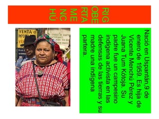 RIG
OBE
RTA
ME
NC
HÚ
NacióenUspantán,9de
enerode1959.Eshijade
VicenteMenchúPérezy
JuanaTumKótoja.Su
padrefueuncampesino
indígenaactivistaenlas
defensasdelastierrasysu
madreunaindígena
partera.
 