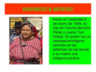 RIGOBERTA MENCHÚ
Nacio en Uspantán,9
de enero de 1959. es
hija de Vicente Menchú
Perez y Juana Tum
Kótoja. Su padre fue un
campesinoindígena
activista en las
defensas de las tierras
y su madre una
indígena partera.
 