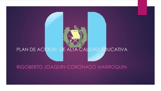PLAN DE ACCION DE ALTA CALIDAD EDUCATIVA
RIGOBERTO JOAQUIN CORONADO MARROQUIN
 