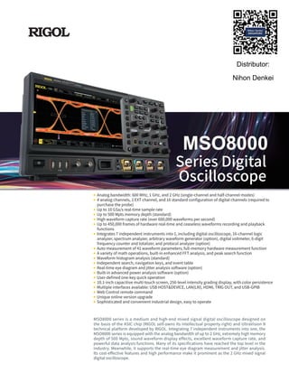 Analog bandwidth: 600 MHz, 1 GHz, and 2 GHz (single-channel and half-channel modes)
4 analog channels, 1 EXT channel, and 16 standard configuration of digital channels (required to
purchase the probe)
Up to 10 GSa/s real-time sample rate
Up to 500 Mpts memory depth (standard)
High waveform capture rate (over 600,000 waveforms per second)
Up to 450,000 frames of hardware real-time and ceaseless waveforms recording and playback
functions
Integrates 7 independent instruments into 1, including digital oscilloscope, 16-channel logic
analyzer, spectrum analyzer, arbitrary waveform generator (option), digital voltmeter, 6-digit
frequency counter and totalizer, and protocol analyzer (option)
Auto measurement of 41 waveform parameters; full-memory hardware measurement function
A variety of math operations, built-in enhanced FFT analysis, and peak search function
Waveform histogram analysis (standard)
Independent search, navigation keys, and event table
Real-time eye diagram and jitter analysis software (option)
Built-in advanced power analysis software (option)
User-defined one-key quick operation
10.1-inch capacitive multi-touch screen, 256-level intensity grading display, with color persistence
Multiple interfaces available: USB HOST&DEVICE, LAN(LXI), HDMI, TRIG OUT, and USB-GPIB
Web Control remote command
Unique online version upgrade
Sophisticated and convenient industrial design, easy to operate
MSO8000 series is a medium and high-end mixed signal digital oscilloscope designed on
the basis of the ASIC chip (RIGOL self-owns its intellectual property right) and UltraVision II
technical platform developed by RIGOL. Integrating 7 independent instruments into one, the
MSO8000 series is equipped with the analog bandwidth of up to 2 GHz, extremely high memory
depth of 500 Mpts, sound waveform display effects, excellent waveform capture rate, and
powerful data analysis functions. Many of its specifications have reached the top level in the
industry. Meanwhile, it supports the real-time eye diagram measurement and jitter analysis.
Its cost-effective features and high performance make it prominent as the 2 GHz mixed signal
digital oscilloscope.
MSO8000
Series Digital
Oscilloscope
Distributor:
Nihon Denkei
 