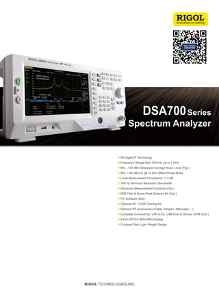 Spectrum Analyzer
Series
DSA700
● All-Digital IF Technology
● Frequency Range from 100 kHz up to 1 GHz
● Min. -130 dBm Displayed Average Noise Level (Typ.)
● Min. <-80 dBc/Hz @ 10 kHz Offset Phase Noise
● Level Measurement Uncertainty <1.5 dB
● 100 Hz Minimum Resolution Bandwidth
● Advanced Measurement Functions (Opt.)
● EMI Filter & Quasi-Peak Detector Kit (Opt.)
● PC Software (Opt.)
● Optional RF TX/RX Training Kit
● Optional RF Accessories (Cable, Adaptor, Attenuator ...)
● Complete Connectivity: LAN (LXI), USB Host & Device, GPIB (Opt.)
● 8 Inch WVGA (800×480) Display
● Compact Size, Light Weight Design
RIGOL TECHNOLOGIES,INC.
https://www.n-denkei.com/singapore/inquiry/
 