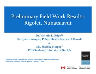 Preliminary Field Work Results:
               Rigolet, Nunatsiavut

                                 Dr. Victoria L. Edge1,2
                   Sr. Epidemiologist, Public Health Agency of Canada
                                            &
                                 Ms. Sherilee Harper 2
                           PhD Student, University of Guelph

1
  Population Health Assessment and Scenario Analysis, Office of Public Health Practice
2
  Department Population Medicine, Ontario Veterinary College


                                                                                         1
 