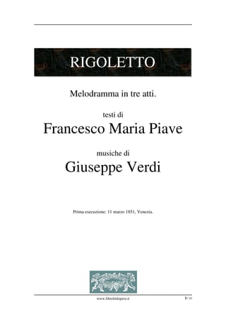 RIGOLETTO
   Melodramma in tre atti.

                    testi di

Francesco Maria Piave
                musiche di

   Giuseppe Verdi

    Prima esecuzione: 11 marzo 1851, Venezia.




                www.librettidopera.it           1 / 43
 