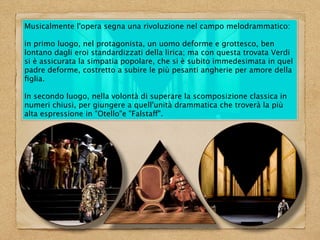 Musicalmente l'opera segna una rivoluzione nel campo melodrammatico:
in primo luogo, nel protagonista, un uomo deforme e grottesco, ben
lontano dagli eroi standardizzati della lirica; ma con questa trovata Verdi
si è assicurata la simpatia popolare, che si è subito immedesimata in quel
padre deforme, costretto a subire le più pesanti angherie per amore della
ﬁglia.
In secondo luogo, nella volontà di superare la scomposizione classica in
numeri chiusi, per giungere a quell'unità drammatica che troverà la più
alta espressione in "Otello"e "Falstaff".
 