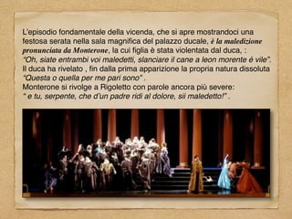 L’episodio fondamentale della vicenda, che si apre mostrandoci una
festosa serata nella sala magniﬁca del palazzo ducale, è la maledizione
pronunciata da Monterone, la cui ﬁglia è stata violentata dal duca, :
“Oh, siate entrambi voi maledetti, slanciare il cane a leon morente è vile”.
Il duca ha rivelato , ﬁn dalla prima apparizione la propria natura dissoluta
“Questa o quella per me pari sono” .
Monterone si rivolge a Rigoletto con parole ancora più severe:
“ e tu, serpente, che d’un padre ridi al dolore, sii maledetto!” .
 