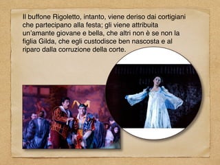 Il buffone Rigoletto, intanto, viene deriso dai cortigiani
che partecipano alla festa; gli viene attribuita
un’amante giovane e bella, che altri non è se non la
ﬁglia Gilda, che egli custodisce ben nascosta e al
riparo dalla corruzione della corte.
 