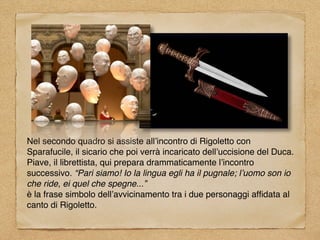 Nel secondo quadro si assiste all’incontro di Rigoletto con
Sparafucile, il sicario che poi verrà incaricato dell’uccisione del Duca.
Piave, il librettista, qui prepara drammaticamente l’incontro
successivo. “Pari siamo! Io la lingua egli ha il pugnale; l’uomo son io
che ride, ei quel che spegne...”
è la frase simbolo dell’avvicinamento tra i due personaggi afﬁdata al
canto di Rigoletto.
 