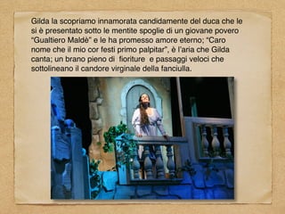 Gilda la scopriamo innamorata candidamente del duca che le
si è presentato sotto le mentite spoglie di un giovane povero
“Gualtiero Maldè” e le ha promesso amore eterno; “Caro
nome che il mio cor festi primo palpitar”, è l’aria che Gilda
canta; un brano pieno di ﬁoriture e passaggi veloci che
sottolineano il candore virginale della fanciulla.
 