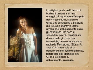 I cortigiani, però, nell’intento di
burlare il buffone e di fare
omaggio al signorotto all’insaputa
dello stesso duca, rapiscono
Gilda e la conducono a palazzo;
qui il duca di Mantova, canta
un’aria che ambiguamente quasi
gli attribuisce una poco di
sensibilità; poiché, recatosi alla
dimora della giovane , non
trovandola, pensa che sia stata
rapita da Monterone: “Ella mi fu
rapita”. Si tratta solo di un
transitorio sentimento di umanità,
ben presto egli apprende che
Gilda è a palazzo e,
naturalmente, la seduce.
 