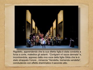 Rigoletto, apprendendo che la sua diletta ﬁglia è stata condotta a
forza a corte, maledice gli astanti: “Cortigiani vil razza dannata” e,
incontrandola, appreso dalla viva voce della ﬁglia Gilda che le è
stato strappato l’onore , minaccia “Vendetta, tremenda vendetta”,
concludendo con effetto drammatico il secondo atto.
 