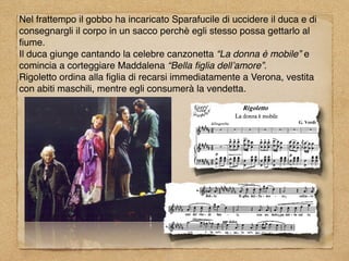 Nel frattempo il gobbo ha incaricato Sparafucile di uccidere il duca e di
consegnargli il corpo in un sacco perchè egli stesso possa gettarlo al
ﬁume.
Il duca giunge cantando la celebre canzonetta “La donna è mobile” e
comincia a corteggiare Maddalena “Bella ﬁglia dell’amore”.
Rigoletto ordina alla ﬁglia di recarsi immediatamente a Verona, vestita
con abiti maschili, mentre egli consumerà la vendetta.
 