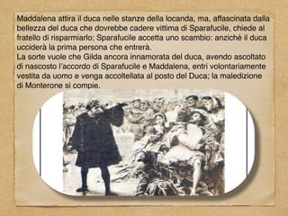 Maddalena attira il duca nelle stanze della locanda, ma, affascinata dalla
bellezza del duca che dovrebbe cadere vittima di Sparafucile, chiede al
fratello di risparmiarlo; Sparafucile accetta uno scambio: anziché il duca
ucciderà la prima persona che entrerà.
La sorte vuole che Gilda ancora innamorata del duca, avendo ascoltato
di nascosto l’accordo di Sparafucile e Maddalena, entri volontariamente
vestita da uomo e venga accoltellata al posto del Duca; la maledizione
di Monterone si compie.
 