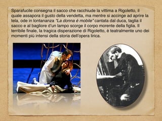 Sparafucile consegna il sacco che racchiude la vittima a Rigoletto, il
quale assapora il gusto della vendetta, ma mentre si accinge ad aprire la
tela, ode in lontananza “La donna è mobile” cantata dal duca, taglia il
sacco e al bagliore d’un lampo scorge il corpo morente della ﬁglia. Il
terribile ﬁnale, la tragica disperazione di Rigoletto, è teatralmente uno dei
momenti più intensi della storia dell’opera lirica.
 