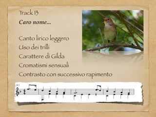 Track 13
Caro nome...
Canto lirico leggero
Uso dei trilli
Carattere di Gilda
Cromatismi sensuali
Contrasto con successivo rapimento
 