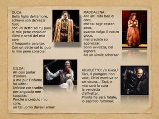 DUCA:
Bella figlia dell'amore,
schiavo son de'vezzi
tuoi;
con un detto sol tu puoi
le mie pene consolar.
Vieni e senti del mio
core
il frequente palpitar.
Con un detto sol tu puoi
le mie pene consolar.
MADDALENA:
Ah! ah! rido ben di
core,
chè tai baje costan
poco,
quanto valga il vostro
gioco,
mel credete so
apprezzar.
Sono avvezza, bel
signore
Ad un simile scherzar.
GILDA:
Ah così parlar
d'amore
a me pur l'infame
ho udito!
Infelice cor tradito,
per angoscia non
scoppiar,
Perché o credulo mio
core,
un tal uomo dovevi amar!
RIGOLETTO: (a Gilda)
Taci, il piangere non
vale; Ch'ei mentiva or
sei sicura... Taci, e
mia sarà la cura
la vendetta
d'affrettar.
Pronta fia sarà fatale,
io saprollo fulminar.
 