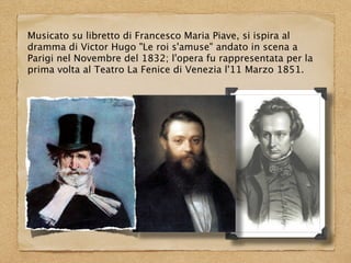 Musicato su libretto di Francesco Maria Piave, si ispira al
dramma di Victor Hugo "Le roi s'amuse" andato in scena a
Parigi nel Novembre del 1832; l'opera fu rappresentata per la
prima volta al Teatro La Fenice di Venezia l'11 Marzo 1851.
 