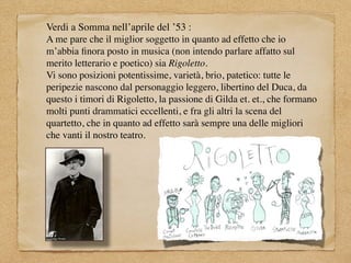 Verdi a Somma nell’aprile del ’53 :
A me pare che il miglior soggetto in quanto ad effetto che io
m’abbia ﬁnora posto in musica (non intendo parlare affatto sul
merito letterario e poetico) sia Rigoletto.
Vi sono posizioni potentissime, varietà, brio, patetico: tutte le
peripezie nascono dal personaggio leggero, libertino del Duca, da
questo i timori di Rigoletto, la passione di Gilda et. et., che formano
molti punti drammatici eccellenti, e fra gli altri la scena del
quartetto, che in quanto ad effetto sarà sempre una delle migliori
che vanti il nostro teatro.
 