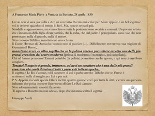 A Francesco Maria Piave a Venezia da Busseto, 28 aprile 1850
Credo non vi sarà più nulla a dire sul contratto. Brenna mi scrive per Kean: eppure è un bel sogetto e
voi lo vedrete quando col tempo lo farò. Ma, non se ne parli più.
Stradella è appassionato, ma è meschino e tutte le posizioni sono vecchie e comuni. Un povero artista
che s’innamora della ﬁglia di un patrizio, che la ruba, che dal padre è perseguitato, sono cose che non
presentano nulla di grande, nulla di nuovo.
Non conosco Stifelius, mandamene uno schizzo.
Il Conte Herman di Dumas lo conosco: non si può fare (...). Difﬁcilmente troveremo cosa migliore di
Gusmano il Buono,
nonostante avrei un altro sogetto che se la polizia volesse permettere sarebbe una delle più
grandi creazioni del teatro moderno [prima di moderno c’era tragico, poi cancellato].
Chi sa! hanno permesso l’Ernani potrebbe (la polizia) permettere anche questo, e qui non ci sarebbero
congiure.
Tentate! Il sogetto è grande, immenso, ed avvi un carattere che è una delle più grandi
creazioni che vanti il teatro di tutti i paesi e di tutte le epoche.
Il sogetto è Le Roi s’amuse, ed il carattere di cui ti parlo sarebbe Tribolet che se Varese è
scritturato nulla di meglio per Lui e per noi.
P. S. Appena ricevuta questa lettera mettiti quattro gambe: corri per tutta la città, e cerca una persona
inﬂuente che possa ottenere il permesso di fare Le Roi s’amuse.
Non addormentarti: scuotiti: fà presto.
Ti aspetto a Busseto ma non adesso, dopo che avranno scelto il sogetto.
Giuseppe Verdi
 