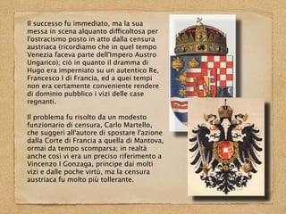 Il successo fu immediato, ma la sua
messa in scena alquanto difficoltosa per
l'ostracismo posto in atto dalla censura
austriaca (ricordiamo che in quel tempo
Venezia faceva parte dell'Impero Austro
Ungarico); ciò in quanto il dramma di
Hugo era imperniato su un autentico Re,
Francesco I di Francia, ed a quei tempi
non era certamente conveniente rendere
di dominio pubblico i vizi delle case
regnanti.
Il problema fu risolto da un modesto
funzionario di censura, Carlo Martello,
che suggerì all'autore di spostare l'azione
dalla Corte di Francia a quella di Mantova,
ormai da tempo scomparsa; in realtà
anche così vi era un preciso riferimento a
Vincenzo I Gonzaga, principe dai molti
vizi e dalle poche virtù, ma la censura
austriaca fu molto più tollerante.
 