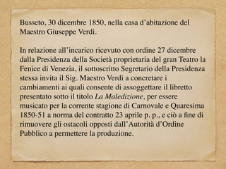 Busseto, 30 dicembre 1850, nella casa d’abitazione del
Maestro Giuseppe Verdi.
In relazione all’incarico ricevuto con ordine 27 dicembre
dalla Presidenza della Società proprietaria del gran Teatro la
Fenice di Venezia, il sottoscritto Segretario della Presidenza
stessa invita il Sig. Maestro Verdi a concretare i
cambiamenti ai quali consente di assoggettare il libretto
presentato sotto il titolo La Maledizione, per essere
musicato per la corrente stagione di Carnovale e Quaresima
1850-51 a norma del contratto 23 aprile p. p., e ciò a ﬁne di
rimuovere gli ostacoli opposti dall’Autorità d’Ordine
Pubblico a permettere la produzione.
 