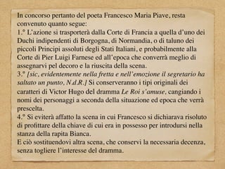 In concorso pertanto del poeta Francesco Maria Piave, resta
convenuto quanto segue:
1.° L’azione si trasporterà dalla Corte di Francia a quella d’uno dei
Duchi indipendenti di Borgogna, di Normandia, o di taluno dei
piccoli Principi assoluti degli Stati Italiani, e probabilmente alla
Corte di Pier Luigi Farnese ed all’epoca che converrà meglio di
assegnarvi pel decoro e la riuscita della scena.
3.° [sic, evidentemente nella fretta e nell’emozione il segretario ha
saltato un punto, N.d.R.] Si conserveranno i tipi originali dei
caratteri di Victor Hugo del dramma Le Roi s’amuse, cangiando i
nomi dei personaggi a seconda della situazione ed epoca che verrà
prescelta.
4.° Si eviterà affatto la scena in cui Francesco si dichiarava risoluto
di proﬁttare della chiave di cui era in possesso per introdursi nella
stanza della rapita Bianca.
E ciò sostituendovi altra scena, che conservi la necessaria decenza,
senza togliere l’interesse del dramma.
 
