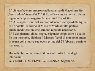 5.° Al rendez-vous amoroso nella taverna di Magellona [la
futura Maddalena N.d.R.], il Re o Duca andrà invitato da un
inganno del personaggio che sostituirà Triboletto.
6.° Alla apparizione del sacco contenente il corpo della ﬁglia
di Triboletto, si riserva il Maestro Verdi all’atto pratico
quelle modiﬁcazioni che saranno reputate necessarie.
7.° I cangiamenti di cui sopra, esigendo tempo oltre a quello
ﬁn ora trascorso, dichiara il Maestro Verdi di non poter andar
in scena colla nuova sua opera prima del 28 febbraio o primo
marzo p. v.
Dopo di che, venne chiuso il presente colla ﬁrma degli
intervenuti
G. VERDI - F. M. PIAVE. G. BRENNA, Segretario.
 