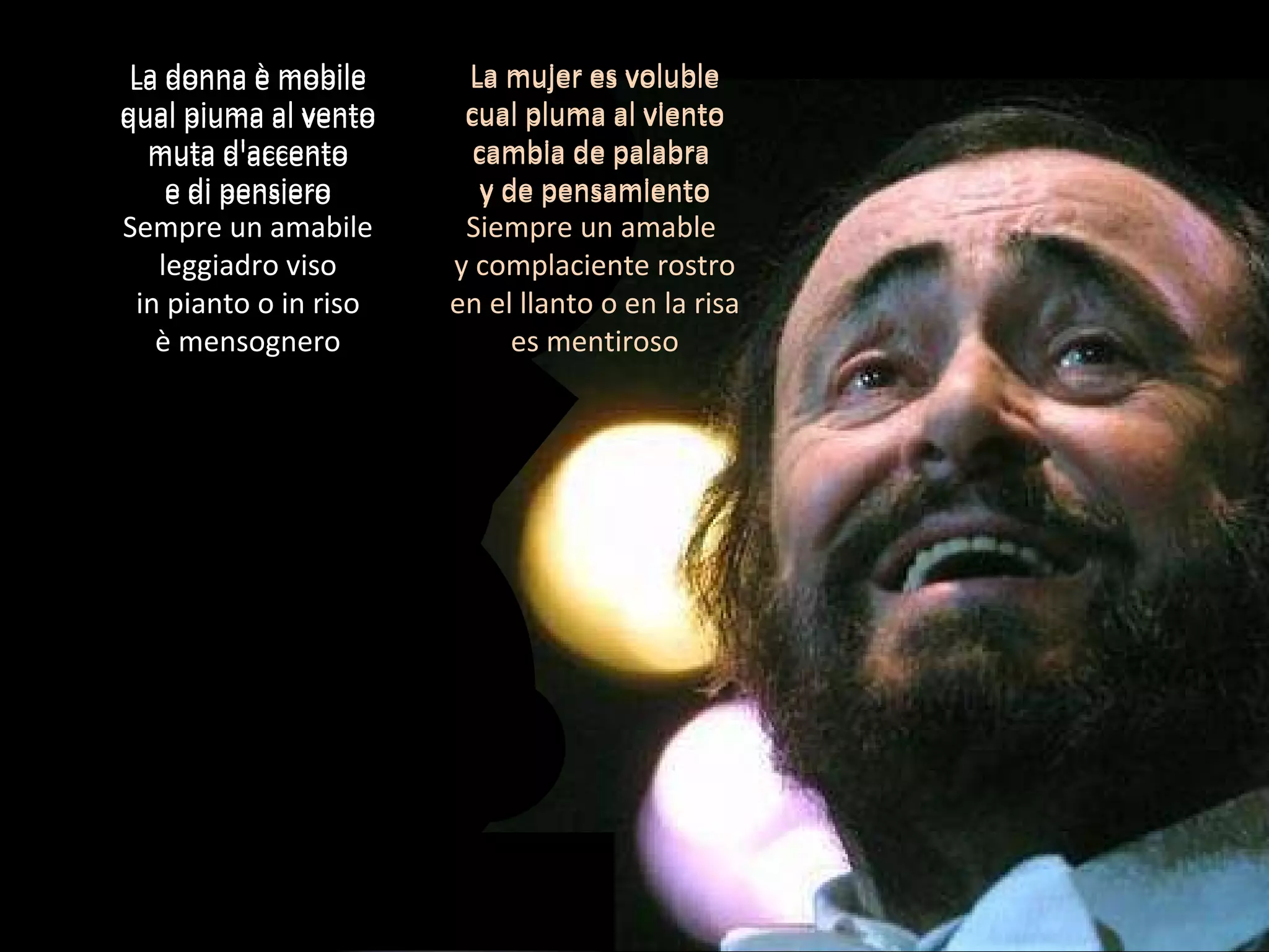 La donna è mobile qual piuma al vento muta d'accento e di pensiero Sempre un amabile leggiadro viso in pianto o in riso è mensognero La mujer es voluble cual pluma al viento cambia de palabra  y de pensamiento Siempre un amable  y complaciente rostro en el llanto o en la risa es mentiroso La donna è mobile qual piuma al vento muta d'accento e di pensiero La mujer es voluble cual pluma al viento cambia de palabra  y de pensamiento 