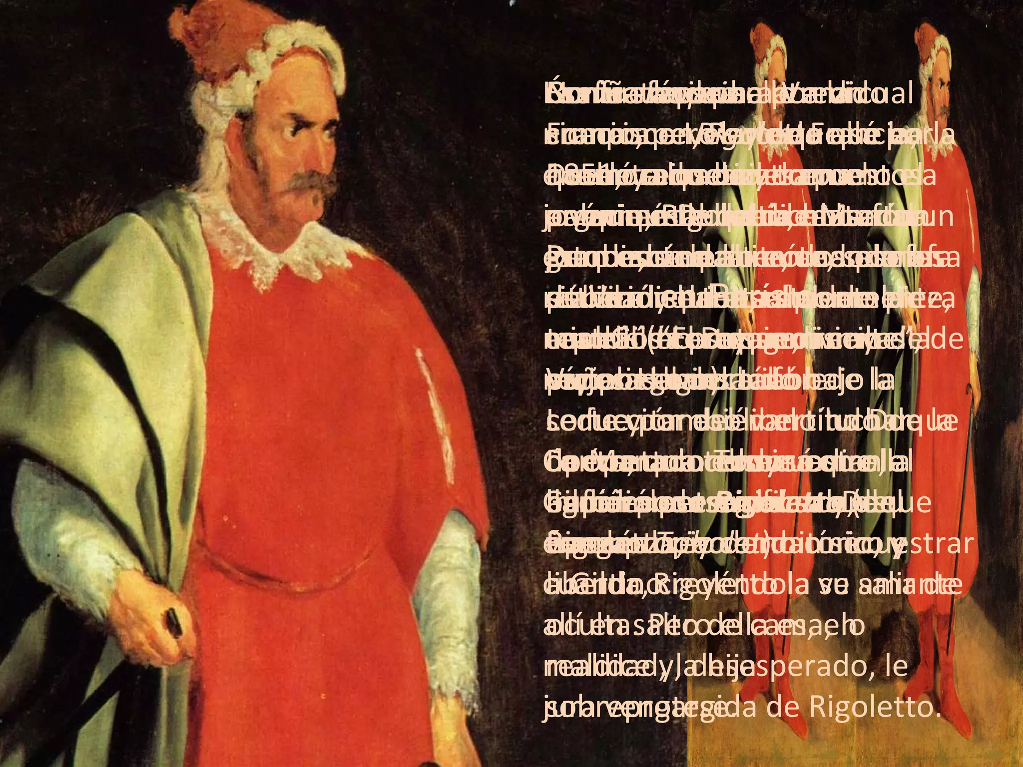 Breve sinopsis Durante los bailes en el palacio, Rigoletto, el bufón jorobado de la corte, se mofa pública y habitualmente de aquellos cortesanos cuyas esposas han caído bajo la seducción del libertino Duque de Mantua. Todos odian al bufón por esa causa y, en venganza, acuerdan secuestrar a Gilda, creyéndola su amante oculta. Pero ella es, en realidad, la hija sobreprotegida de Rigoletto. La niña no se ha atrevido nunca a revelarle que se ha enamorado de un apuesto joven que le ha dicho ser un estudiante pobre, cuando en realidad se trata del mismísimo Duque, un mujeriego insaciable. Concretado el secuestro, Gilda es entregada al Duque en su propio dormitorio, y cuando Rigoletto la ve salir de allí en salto de cama, lo maldice y, desesperado, le jura vengarse. Contrata para ello a un sicario, pero sucede que en la noche cerrada y tormentosa en que éste debía matar al Duque, se suscita una confusa situación de resultas de la cual Gilda es quien recibe la puñalada mortal. La ópera concluye con ella agonizando en brazos de Rigoletto.  No fue fácil para Verdi componer  Rigoletto  allá por 1851, ya que su trama argumental había causado un gran escándalo cuando se la estrenó  en París c omo pieza teatral (“El rey se divierte”, de Víctor Hugo). Le fue por eso vano luchar contra una censura que le impidió personificar en su ópera al rey como cínico y libertino. Ésa fue la causa por la cual Francisco I, Rey de Francia, quedó mimetizado como el anónimo Duque de Mantua. Pero eso no alteró los planes de Verdi quien, rápidamente, cambió el protagonismo del rey por el del bufón de la corte y también el título de la ópera, que terminó llamándose  Rigoletto  (del francés  Tribolet ). 