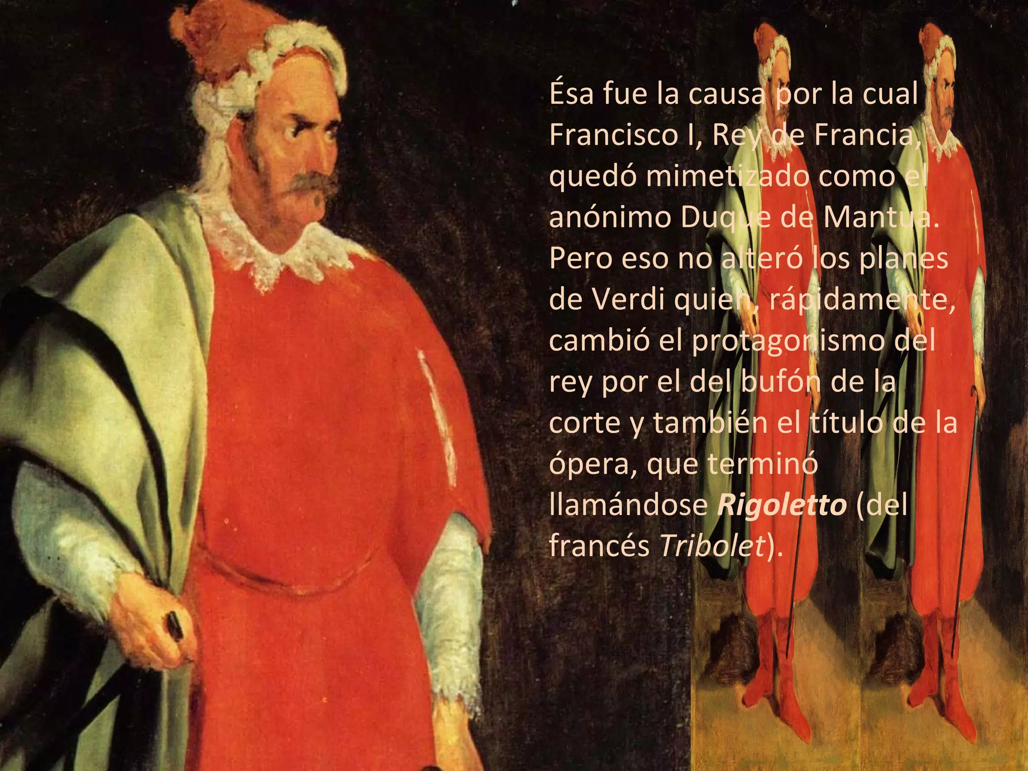 Ésa fue la causa por la cual Francisco I, Rey de Francia, quedó mimetizado como el anónimo Duque de Mantua. Pero eso no alteró los planes de Verdi quien, rápidamente, cambió el protagonismo del rey por el del bufón de la corte y también el título de la ópera, que terminó llamándose  Rigoletto  (del francés  Tribolet ). 